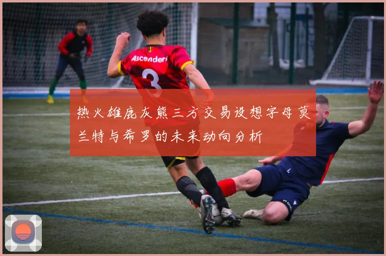 热火雄鹿灰熊三方交易设想字母莫兰特与希罗的未来动向分析