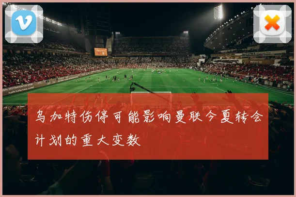 乌加特伤停可能影响曼联今夏转会计划的重大变数