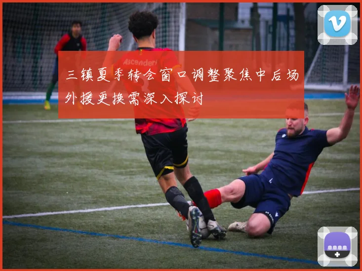 三镇夏季转会窗口调整聚焦中后场外援更换需深入探讨