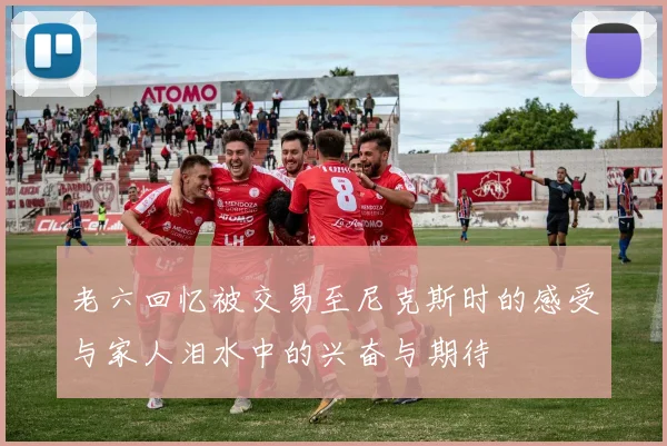 老六回忆被交易至尼克斯时的感受与家人泪水中的兴奋与期待