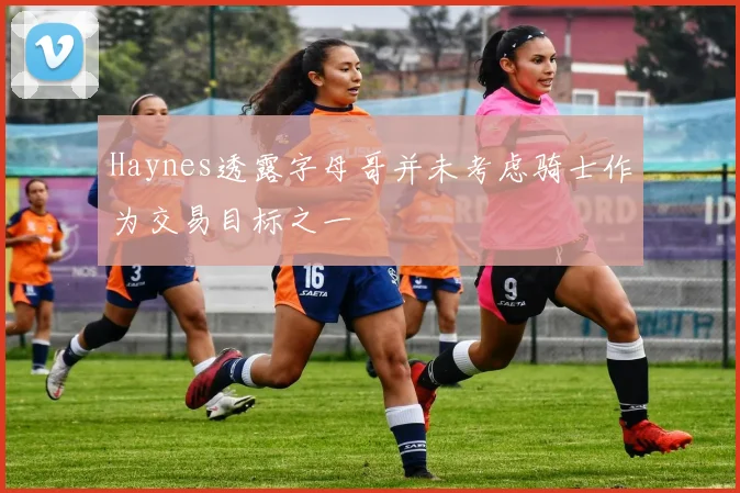 Haynes透露字母哥并未考虑骑士作为交易目标之一