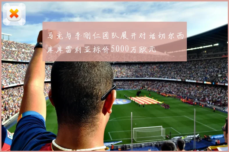 马竞与李刚仁团队展开对话切尔西库库雷利亚标价5000万欧元