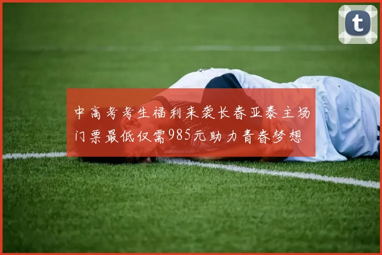 中高考考生福利来袭长春亚泰主场门票最低仅需985元助力青春梦想