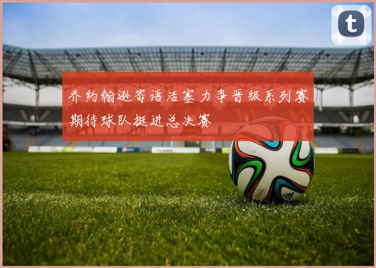 乔约翰逊寄语活塞力争晋级系列赛期待球队挺进总决赛