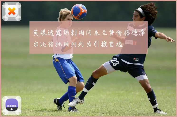 英媒透露热刺询问米兰费价格德泽尔比将托纳利列为引援首选