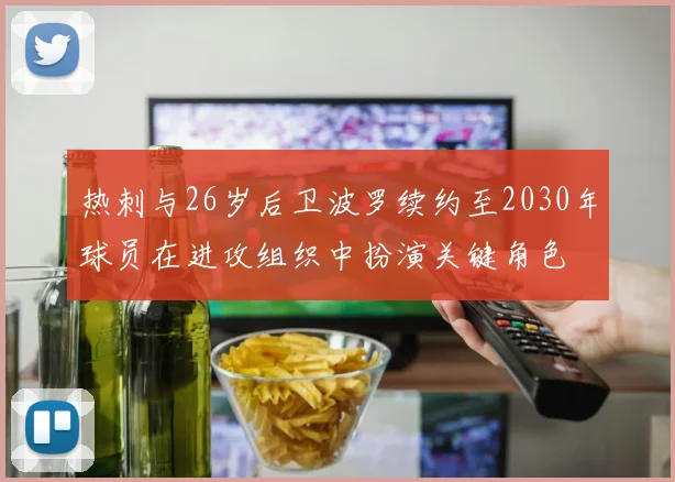 热刺与26岁后卫波罗续约至2030年球员在进攻组织中扮演关键角色
