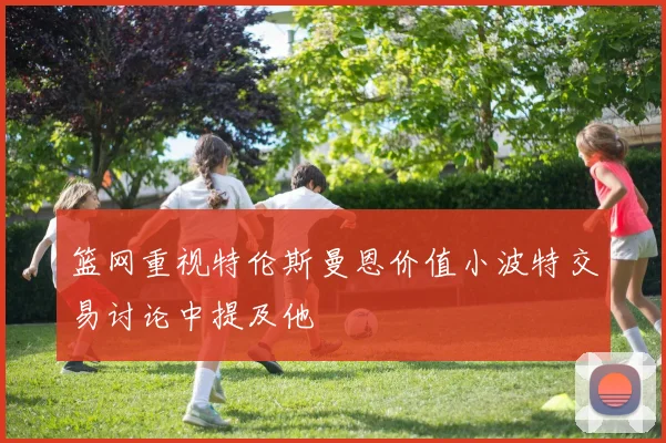 篮网重视特伦斯曼恩价值小波特交易讨论中提及他