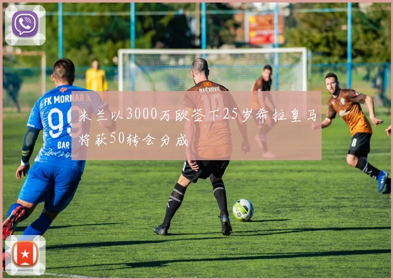 米兰以3000万欧签下25岁希拉皇马将获50转会分成